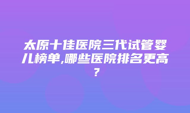 太原十佳医院三代试管婴儿榜单,哪些医院排名更高？