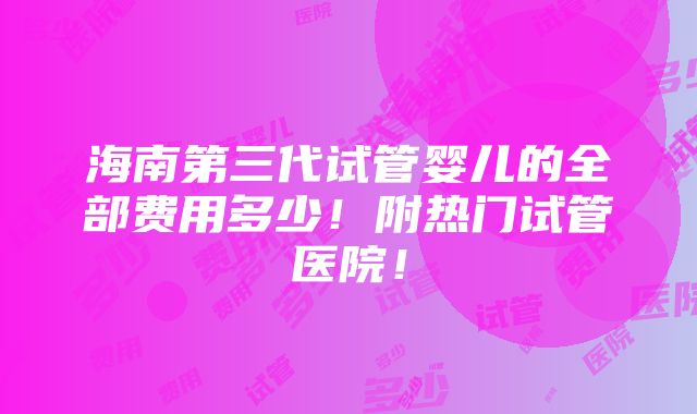 海南第三代试管婴儿的全部费用多少！附热门试管医院！