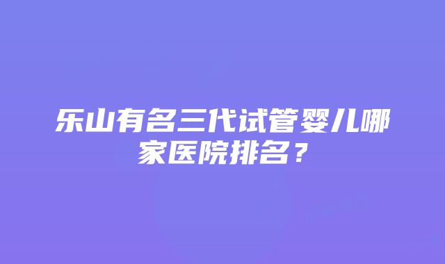 乐山有名三代试管婴儿哪家医院排名？