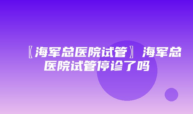 〖海军总医院试管〗海军总医院试管停诊了吗