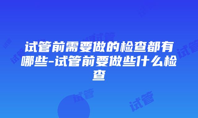 试管前需要做的检查都有哪些-试管前要做些什么检查