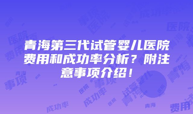 青海第三代试管婴儿医院费用和成功率分析？附注意事项介绍！