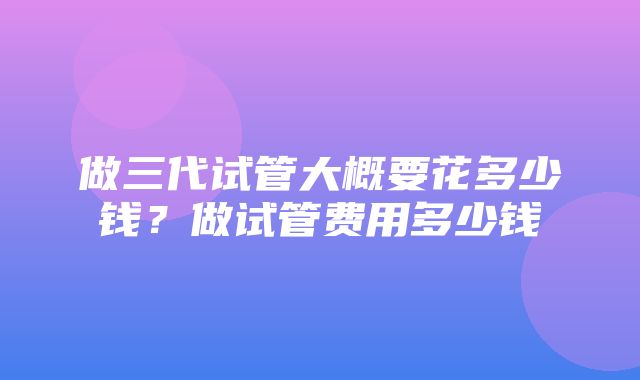 做三代试管大概要花多少钱？做试管费用多少钱