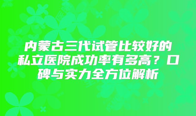 内蒙古三代试管比较好的私立医院成功率有多高？口碑与实力全方位解析