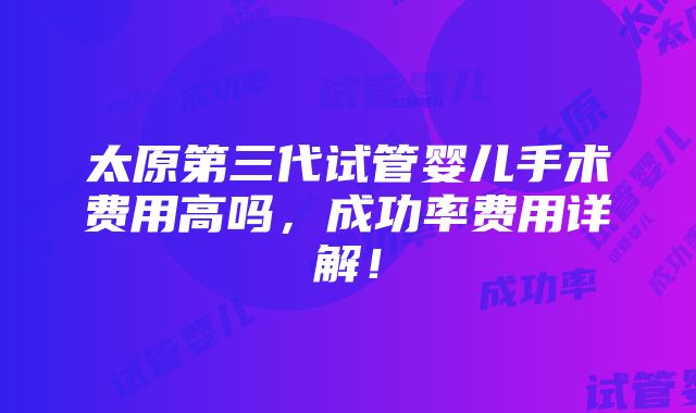 太原第三代试管婴儿手术费用高吗，成功率费用详解！