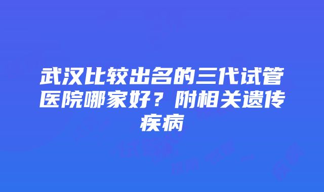 武汉比较出名的三代试管医院哪家好？附相关遗传疾病