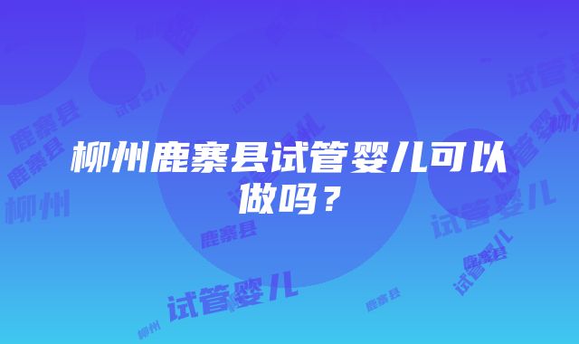 柳州鹿寨县试管婴儿可以做吗？