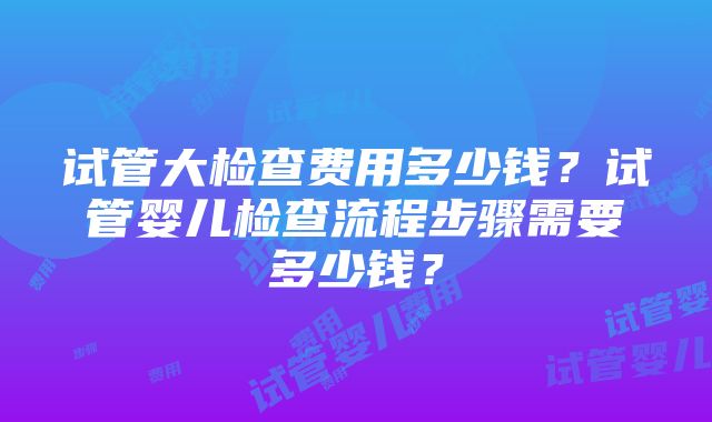 试管大检查费用多少钱？试管婴儿检查流程步骤需要多少钱？