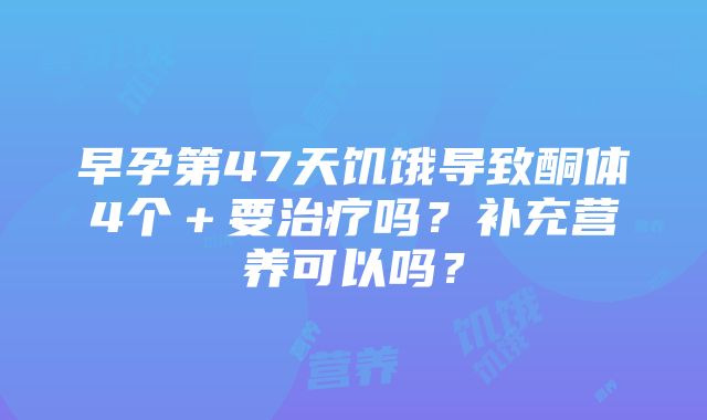 早孕第47天饥饿导致酮体4个＋要治疗吗？补充营养可以吗？