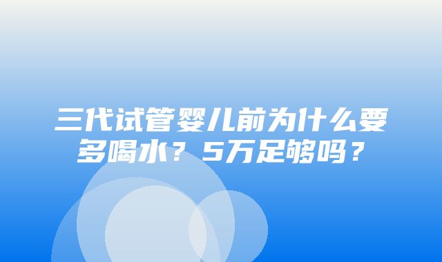 三代试管婴儿前为什么要多喝水？5万足够吗？