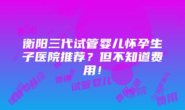 衡阳三代试管婴儿怀孕生子医院推荐？但不知道费用！