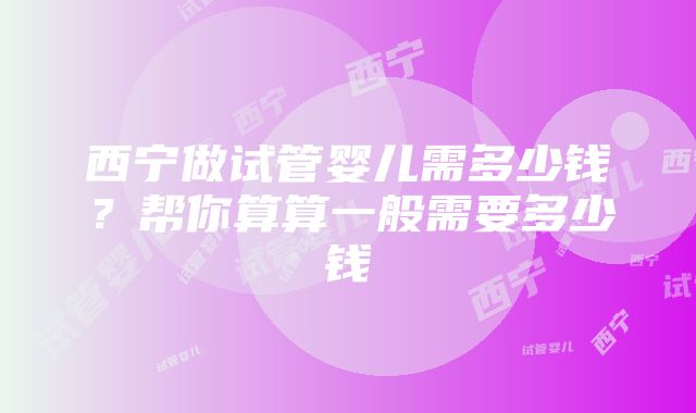 西宁做试管婴儿需多少钱？帮你算算一般需要多少钱