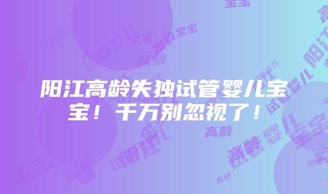 阳江高龄失独试管婴儿宝宝！千万别忽视了！