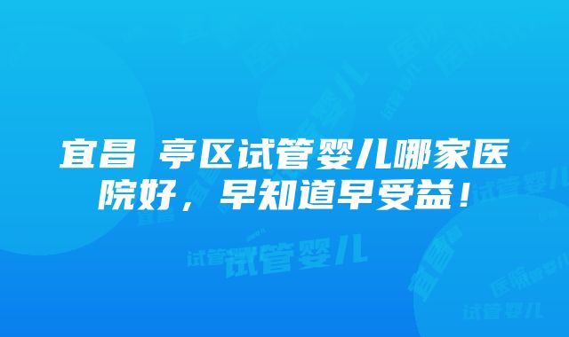 宜昌猇亭区试管婴儿哪家医院好，早知道早受益！