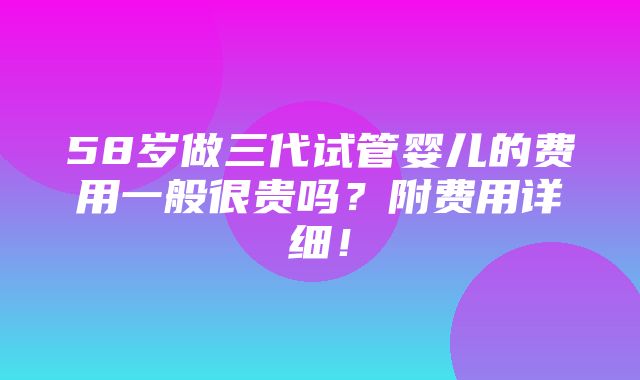 58岁做三代试管婴儿的费用一般很贵吗？附费用详细！