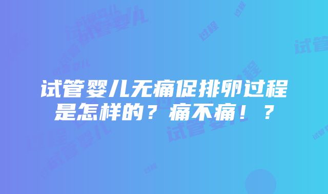 试管婴儿无痛促排卵过程是怎样的？痛不痛！？