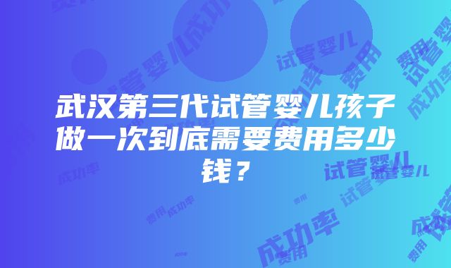 武汉第三代试管婴儿孩子做一次到底需要费用多少钱？