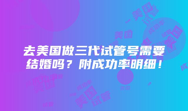 去美国做三代试管号需要结婚吗？附成功率明细！