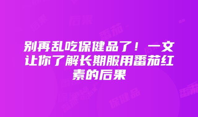 别再乱吃保健品了！一文让你了解长期服用番茄红素的后果