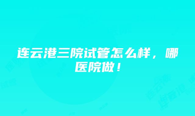 连云港三院试管怎么样，哪医院做！