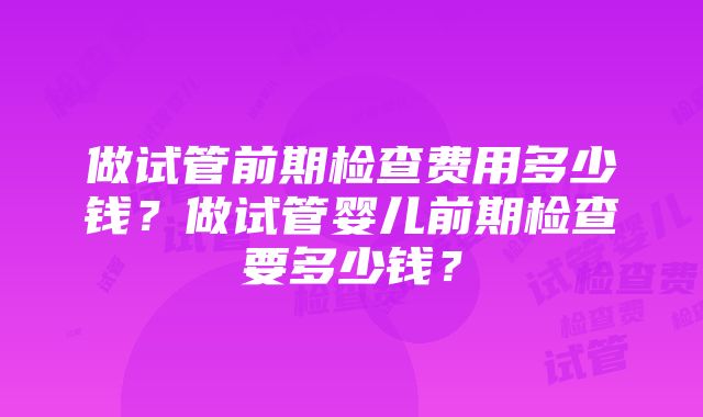 做试管前期检查费用多少钱？做试管婴儿前期检查要多少钱？