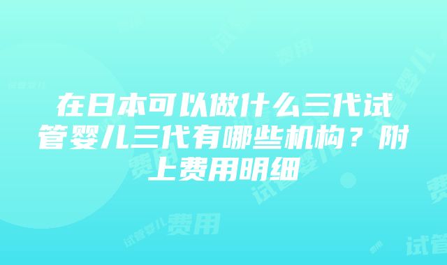 在日本可以做什么三代试管婴儿三代有哪些机构？附上费用明细