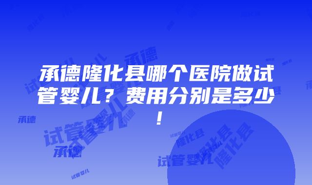 承德隆化县哪个医院做试管婴儿？费用分别是多少！