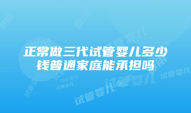 正常做三代试管婴儿多少钱普通家庭能承担吗