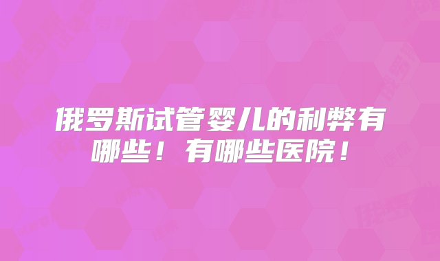 俄罗斯试管婴儿的利弊有哪些！有哪些医院！