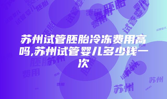 苏州试管胚胎冷冻费用高吗,苏州试管婴儿多少钱一次