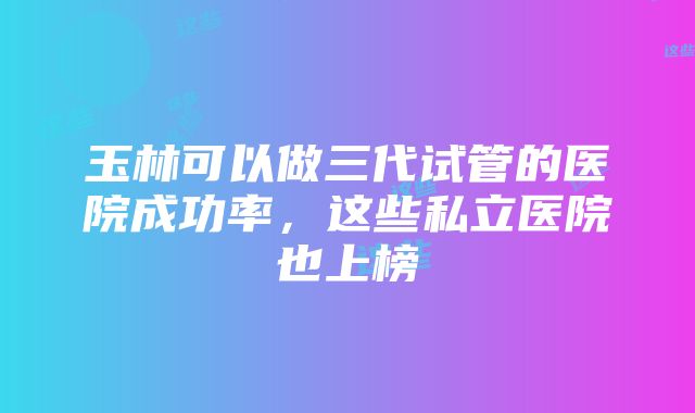 玉林可以做三代试管的医院成功率，这些私立医院也上榜