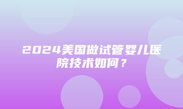 2024美国做试管婴儿医院技术如何？