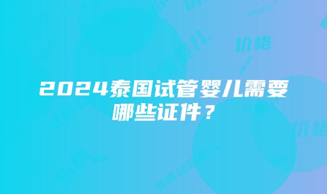 2024泰国试管婴儿需要哪些证件？