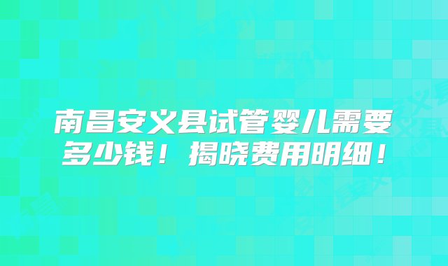 南昌安义县试管婴儿需要多少钱！揭晓费用明细！