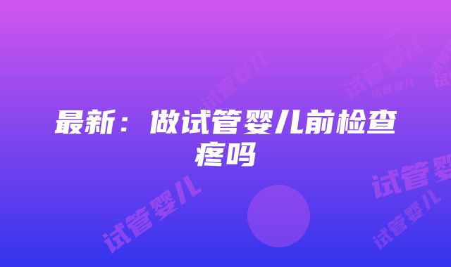 最新：做试管婴儿前检查疼吗