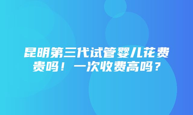 昆明第三代试管婴儿花费贵吗！一次收费高吗？