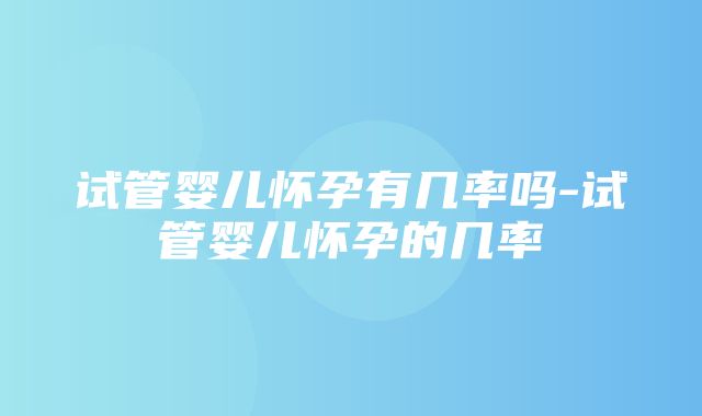 试管婴儿怀孕有几率吗-试管婴儿怀孕的几率