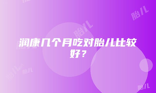 润康几个月吃对胎儿比较好？