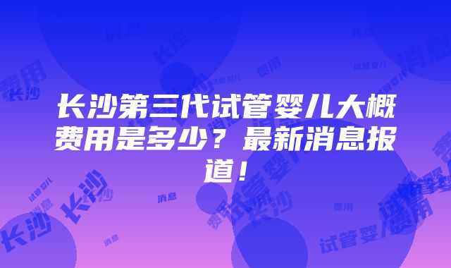 长沙第三代试管婴儿大概费用是多少？最新消息报道！