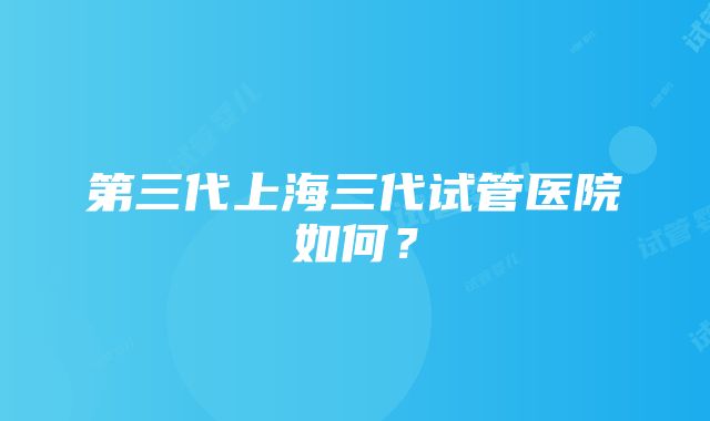 第三代上海三代试管医院如何？