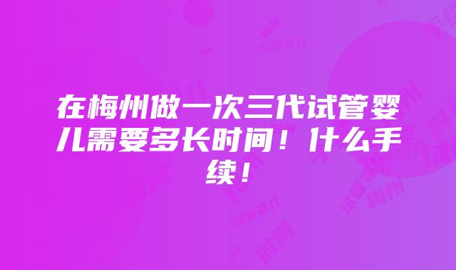 在梅州做一次三代试管婴儿需要多长时间！什么手续！