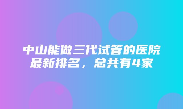 中山能做三代试管的医院最新排名，总共有4家