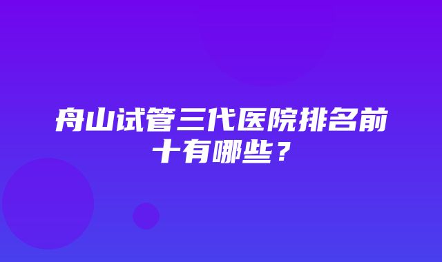 舟山试管三代医院排名前十有哪些？