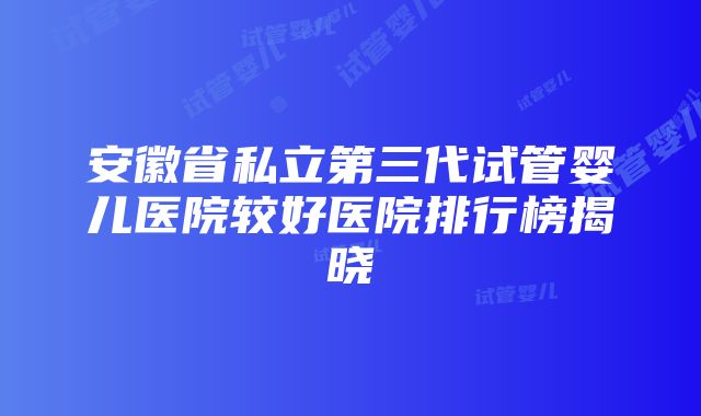 安徽省私立第三代试管婴儿医院较好医院排行榜揭晓