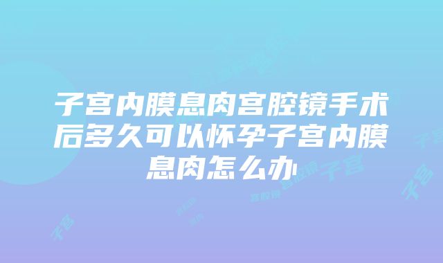 子宫内膜息肉宫腔镜手术后多久可以怀孕子宫内膜息肉怎么办