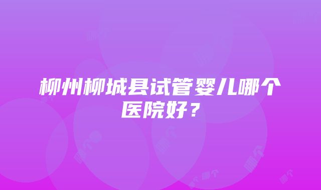 柳州柳城县试管婴儿哪个医院好？