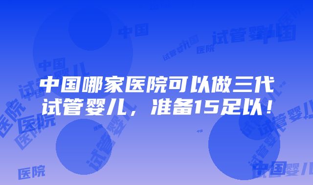 中国哪家医院可以做三代试管婴儿，准备15足以！