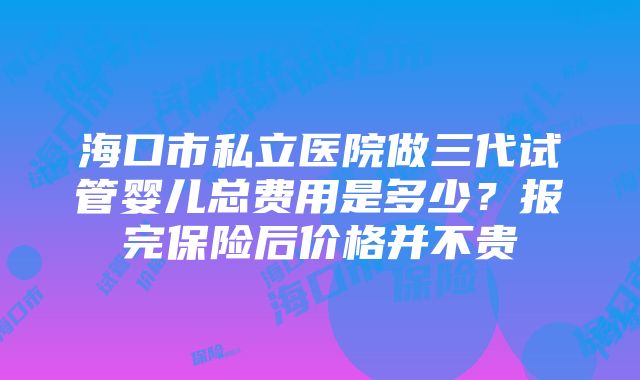 海口市私立医院做三代试管婴儿总费用是多少？报完保险后价格并不贵