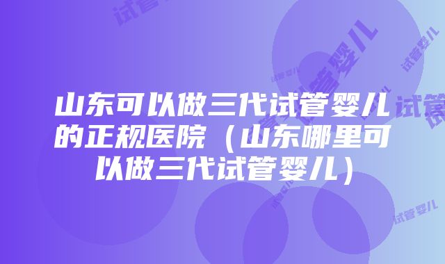 山东可以做三代试管婴儿的正规医院（山东哪里可以做三代试管婴儿）