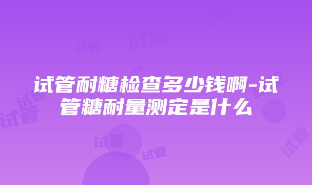 试管耐糖检查多少钱啊-试管糖耐量测定是什么